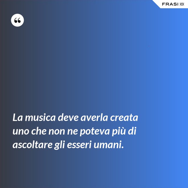 La musica deve averla creata uno che non ne poteva più di ascoltare gli esseri umani. - Anonimo