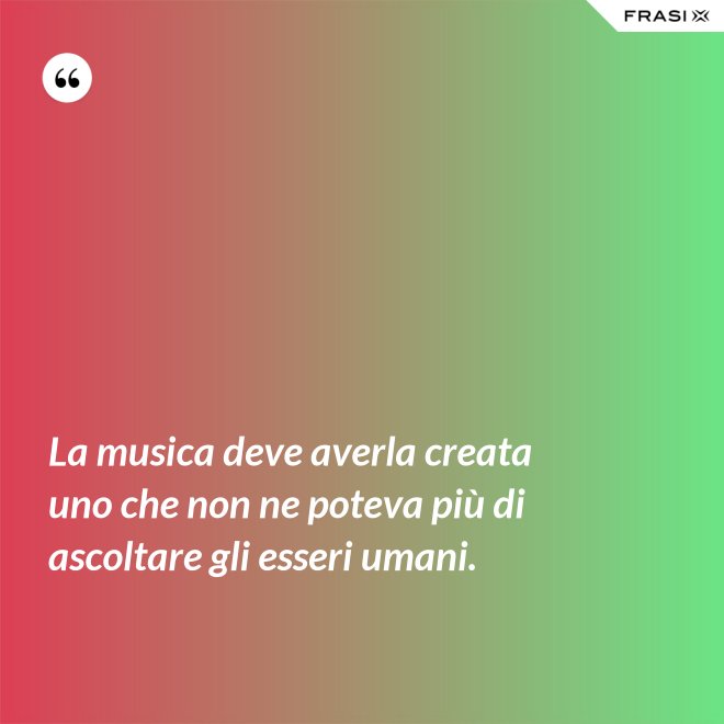 La musica deve averla creata uno che non ne poteva più di ascoltare gli esseri umani. - Anonimo