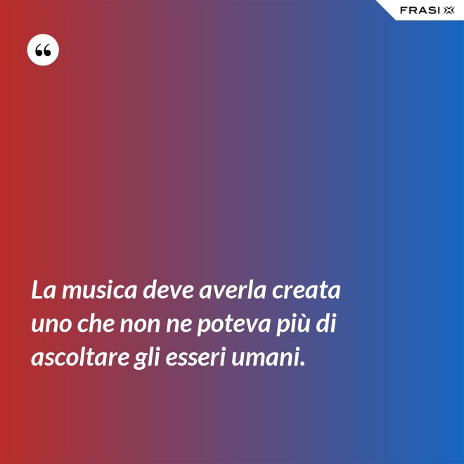 La musica deve averla creata uno che non ne poteva più di ascoltare gli esseri umani. - Anonimo