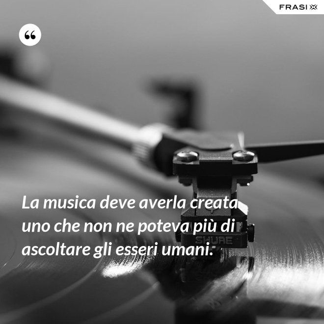La musica deve averla creata uno che non ne poteva più di ascoltare gli esseri umani. - Anonimo
