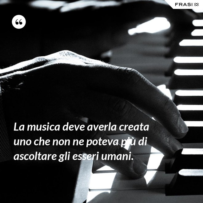 La musica deve averla creata uno che non ne poteva più di ascoltare gli esseri umani. - Anonimo