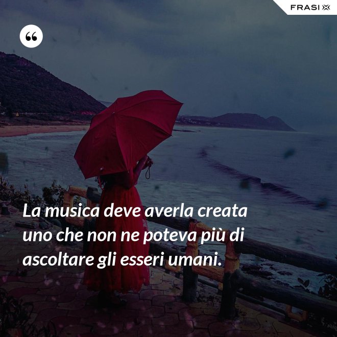 La musica deve averla creata uno che non ne poteva più di ascoltare gli esseri umani. - Anonimo