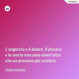 L'angoscia e il dolore. Il piacere e la morte non sono nient'altro che un processo per esistere. - Frida Kahlo