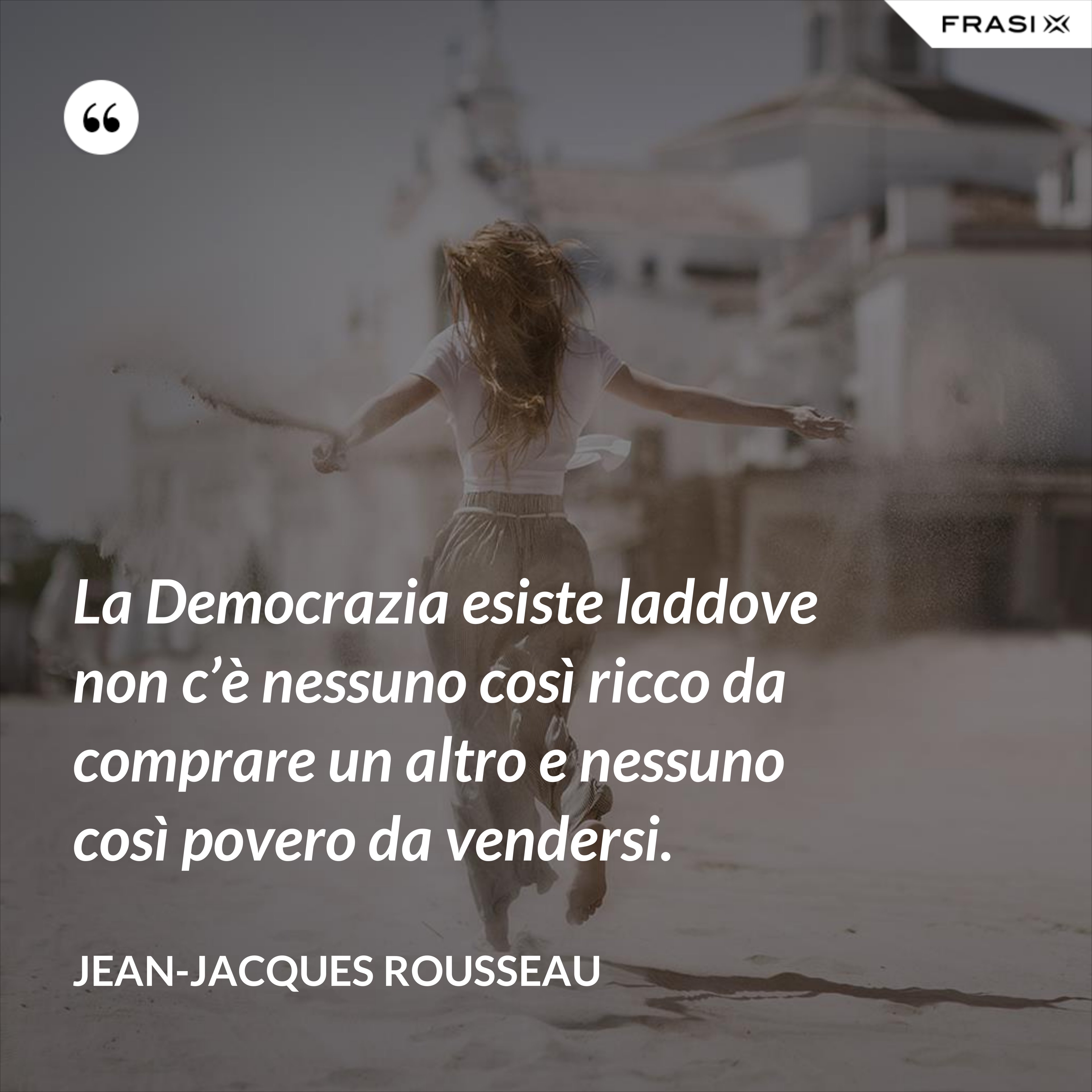 La Democrazia esiste laddove non c’è nessuno così ricco da comprare un altro e nessuno così povero da vendersi. - Jean-Jacques Rousseau