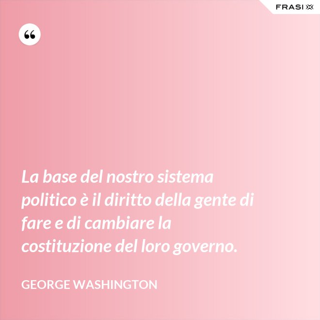 La base del nostro sistema politico è il diritto della gente di fare e di cambiare la costituzione del loro governo. - George Washington