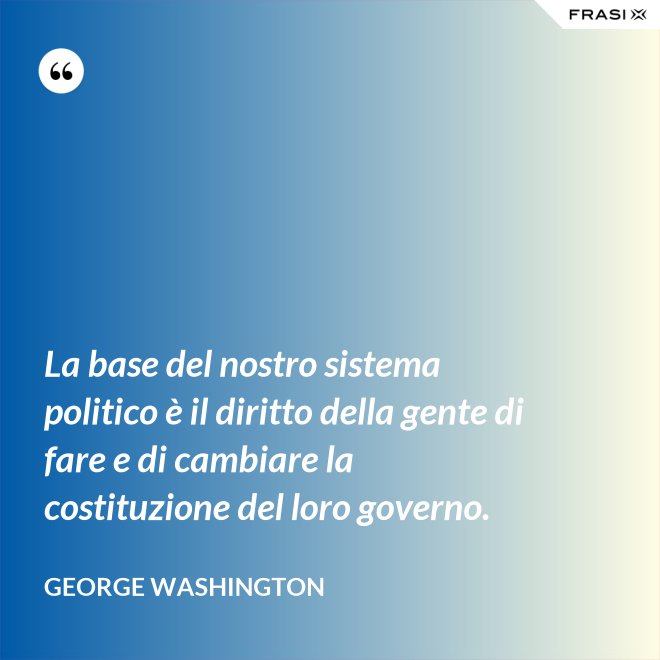 La base del nostro sistema politico è il diritto della gente di fare e di cambiare la costituzione del loro governo. - George Washington