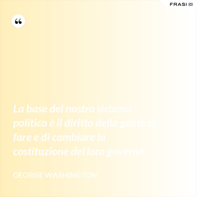 La base del nostro sistema politico è il diritto della gente di fare e di cambiare la costituzione del loro governo. - George Washington