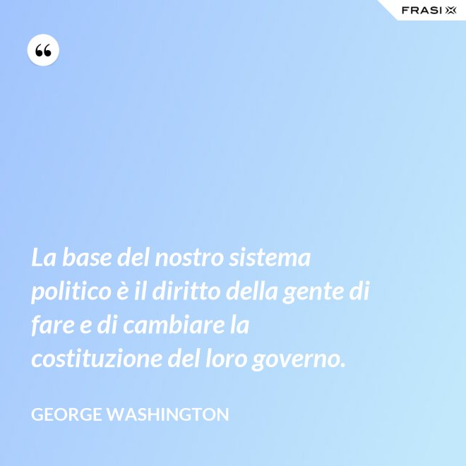 La base del nostro sistema politico è il diritto della gente di fare e di cambiare la costituzione del loro governo. - George Washington