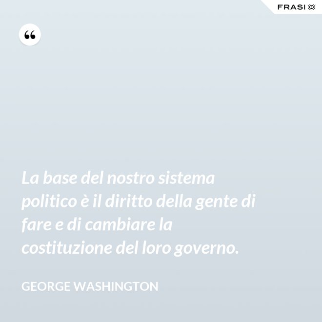 La base del nostro sistema politico è il diritto della gente di fare e di cambiare la costituzione del loro governo. - George Washington