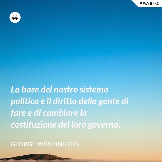 La base del nostro sistema politico è il diritto della gente di fare e di cambiare la costituzione del loro governo. - George Washington