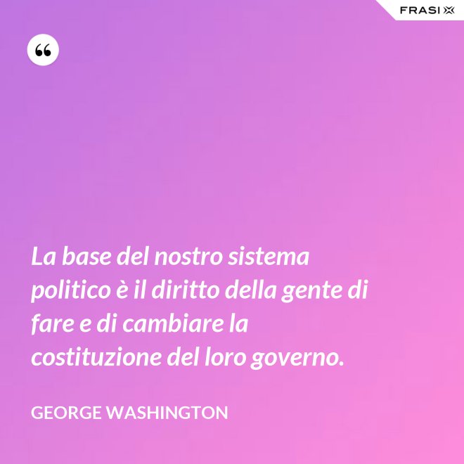 La base del nostro sistema politico è il diritto della gente di fare e di cambiare la costituzione del loro governo. - George Washington