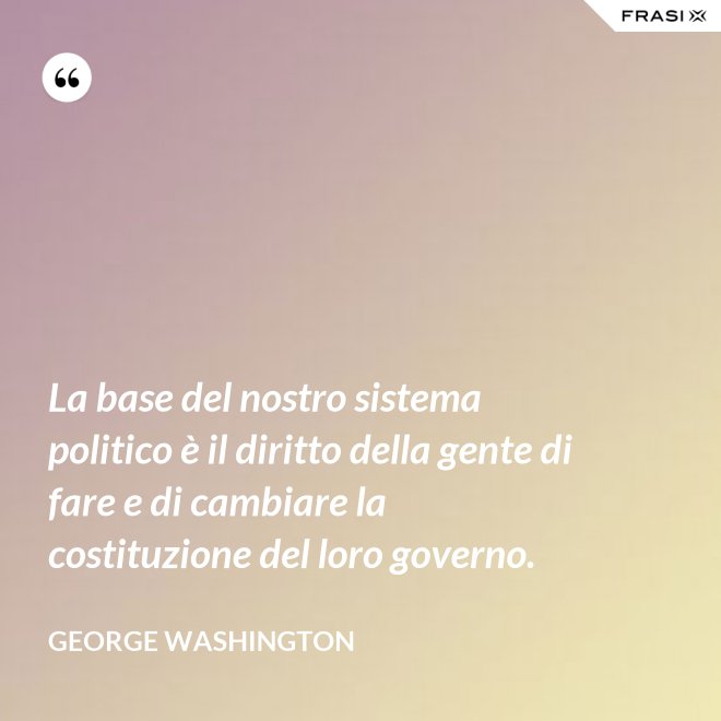 La base del nostro sistema politico è il diritto della gente di fare e di cambiare la costituzione del loro governo. - George Washington