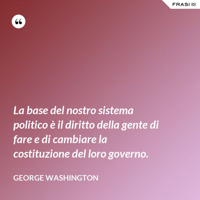 La base del nostro sistema politico è il diritto della gente di fare e di cambiare la costituzione del loro governo. - George Washington