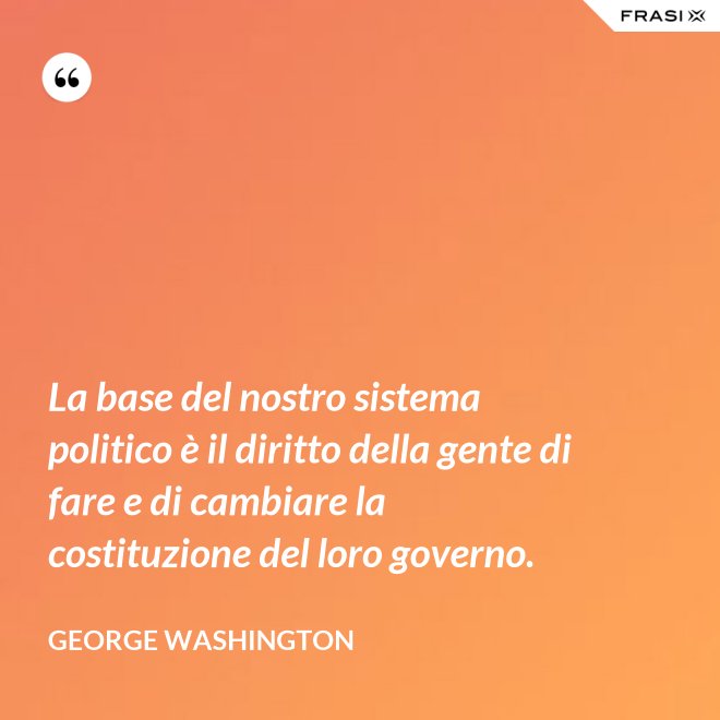 La base del nostro sistema politico è il diritto della gente di fare e di cambiare la costituzione del loro governo. - George Washington