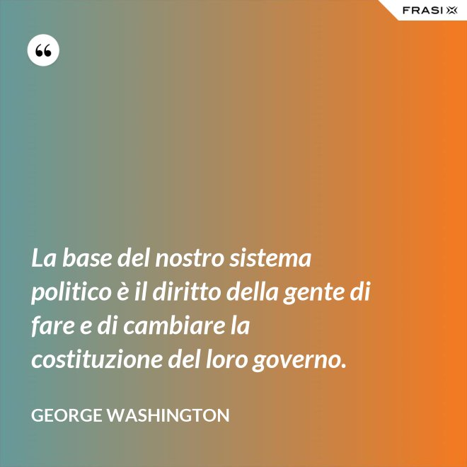 La base del nostro sistema politico è il diritto della gente di fare e di cambiare la costituzione del loro governo. - George Washington