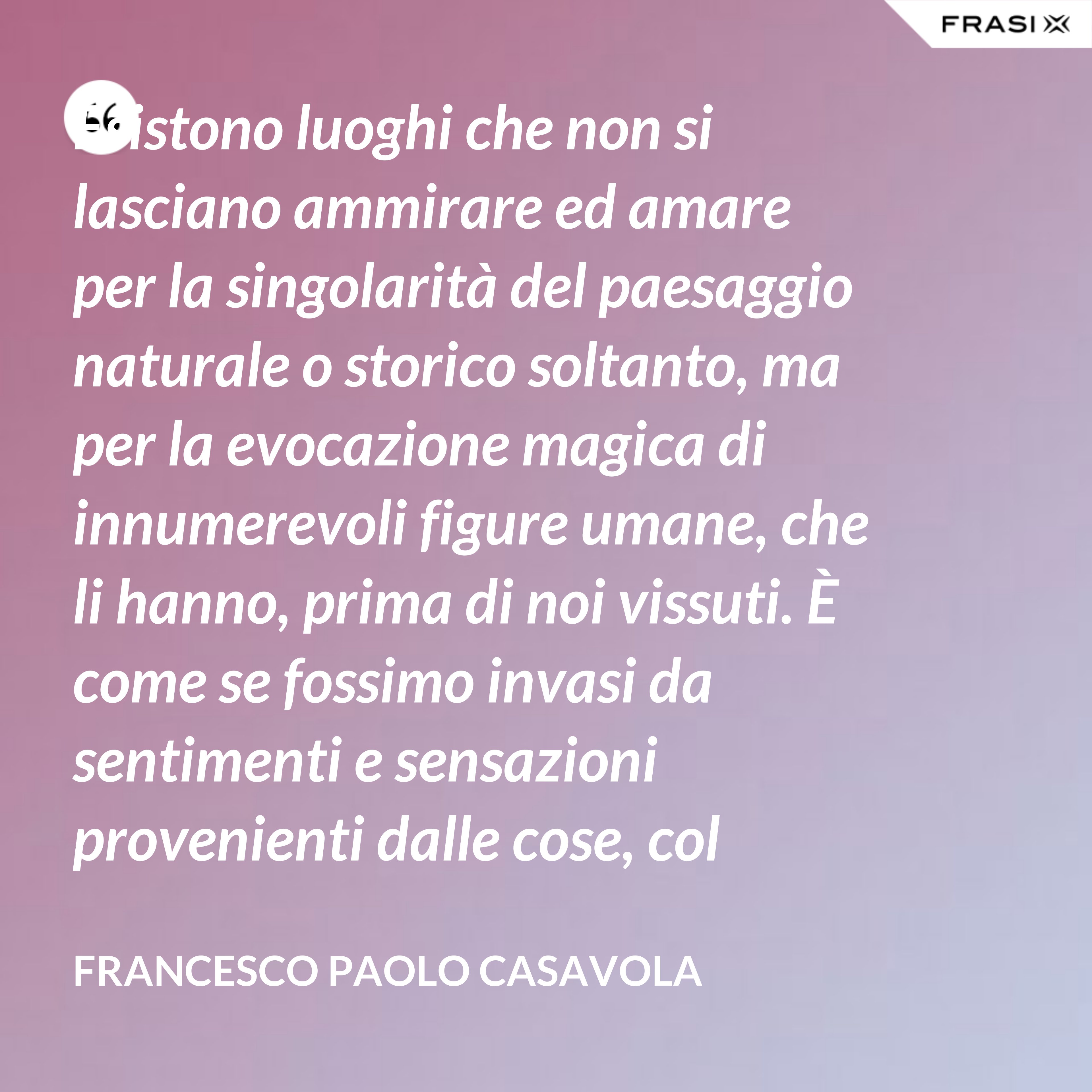 Esistono luoghi che non si lasciano ammirare ed amare per la singolarità del paesaggio naturale o storico soltanto, ma per la evocazione magica di innumerevoli figure umane, che li hanno, prima di noi vissuti. È come se fossimo invasi da sentimenti e sensazioni provenienti dalle cose, col suggerimento in più di pensieri che altrove non avremmo. Capri è uno di questi luoghi, che viviamo in uno stordimento dell'intelligenza e dei sensi, quasi sulla soglia del sogno. - Francesco Paolo Casavola