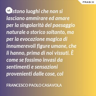Esistono luoghi che non si lasciano ammirare ed amare per la singolarità del paesaggio naturale o storico soltanto, ma per la evocazione magica di innumerevoli figure umane, che li hanno, prima di noi vissuti. È come se fossimo invasi da sentimenti e sensazioni provenienti dalle cose, col suggerimento in più di pensieri che altrove non avremmo. Capri è uno di questi luoghi, che viviamo in uno stordimento dell'intelligenza e dei sensi, quasi sulla soglia del sogno. - Francesco Paolo Casavola