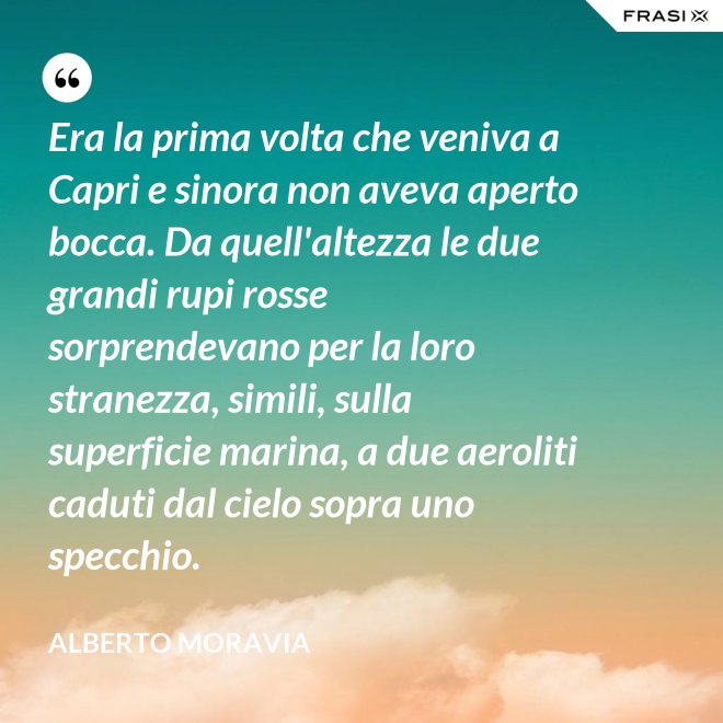 Era la prima volta che veniva a Capri e sinora non aveva aperto bocca. Da quell'altezza le due grandi rupi rosse sorprendevano per la loro stranezza, simili, sulla superficie marina, a due aeroliti caduti dal cielo sopra uno specchio. - Alberto Moravia