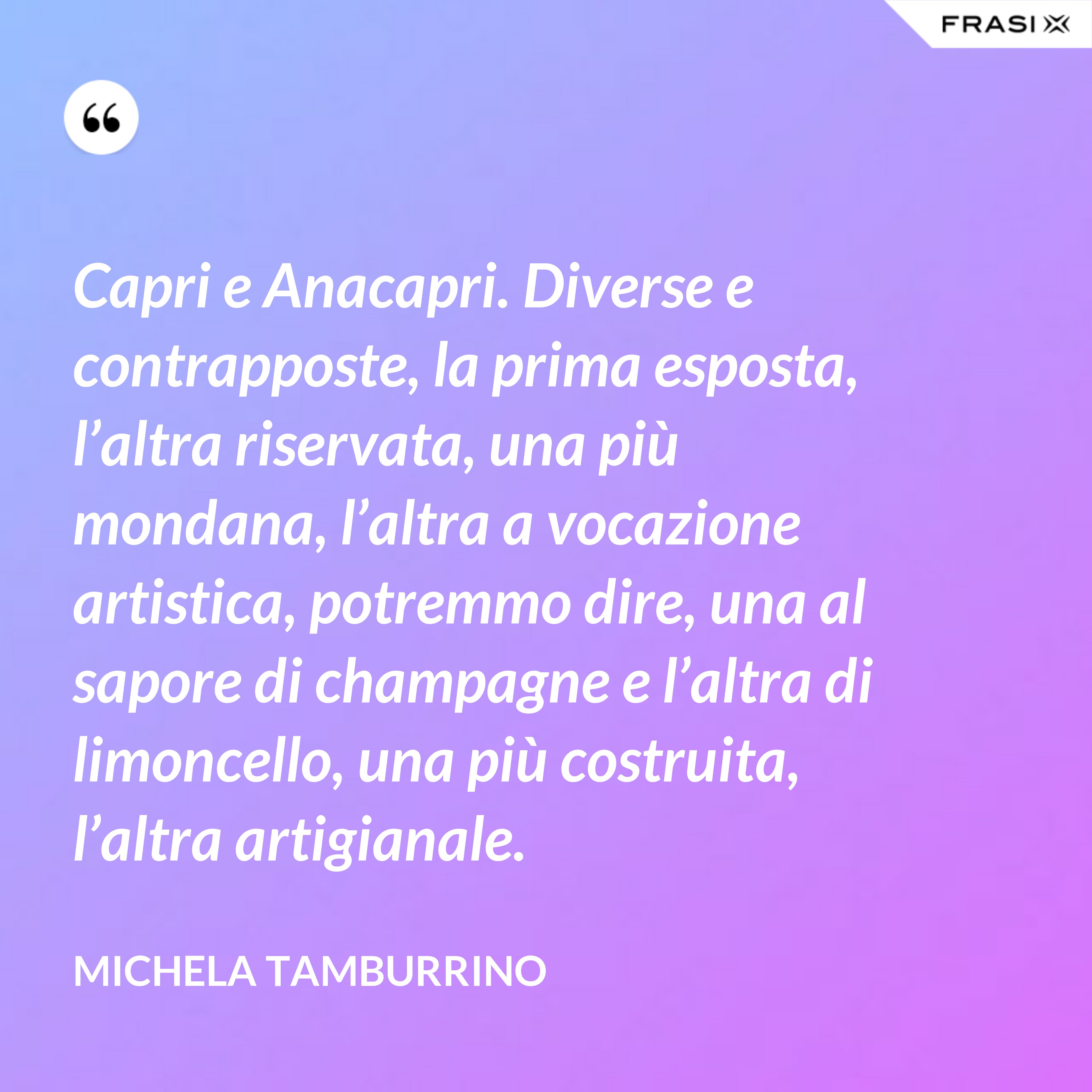 Capri e Anacapri. Diverse e contrapposte, la prima esposta, l’altra riservata, una più mondana, l’altra a vocazione artistica, potremmo dire, una al sapore di champagne e l’altra di limoncello, una più costruita, l’altra artigianale. - Michela Tamburrino