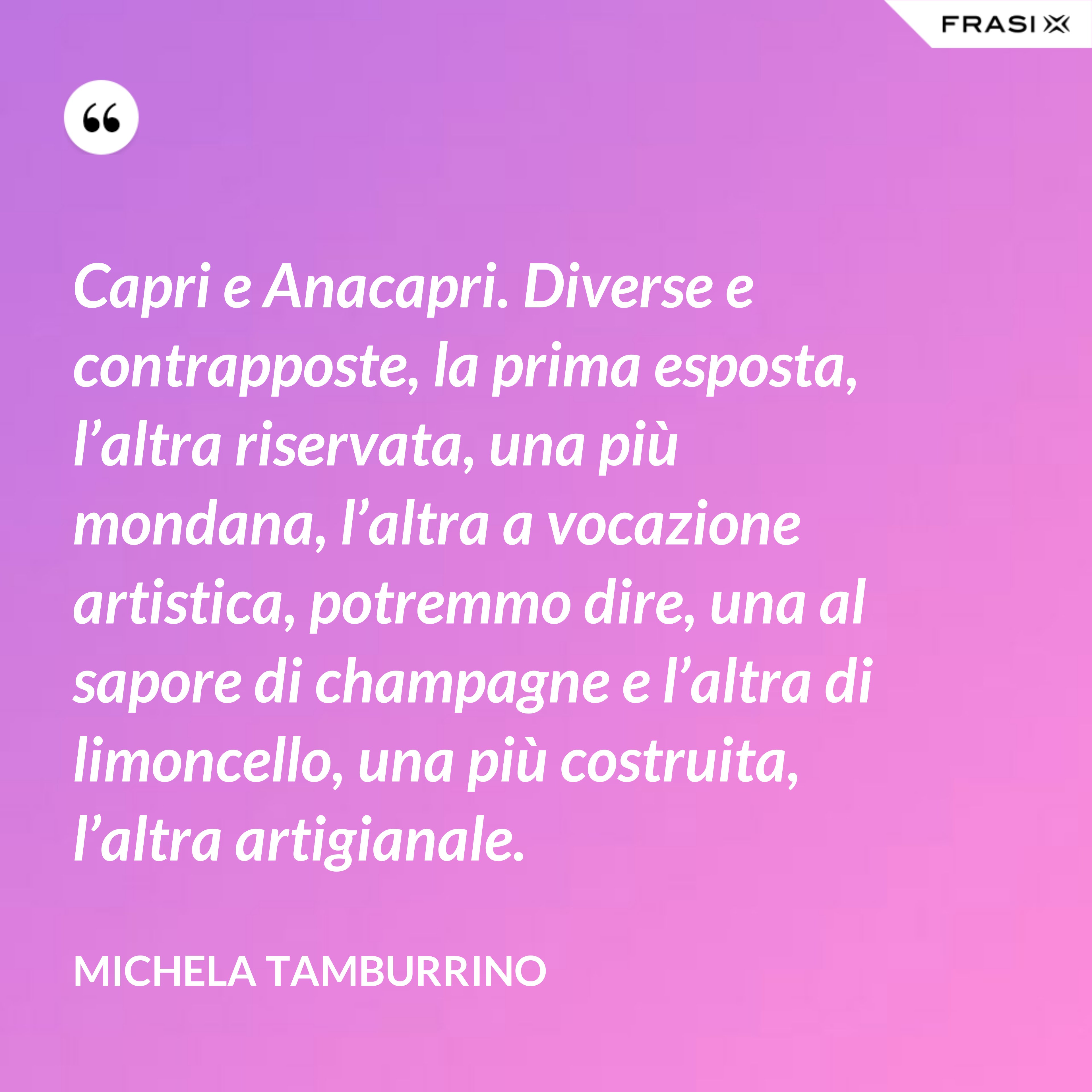 Capri e Anacapri. Diverse e contrapposte, la prima esposta, l’altra riservata, una più mondana, l’altra a vocazione artistica, potremmo dire, una al sapore di champagne e l’altra di limoncello, una più costruita, l’altra artigianale. - Michela Tamburrino