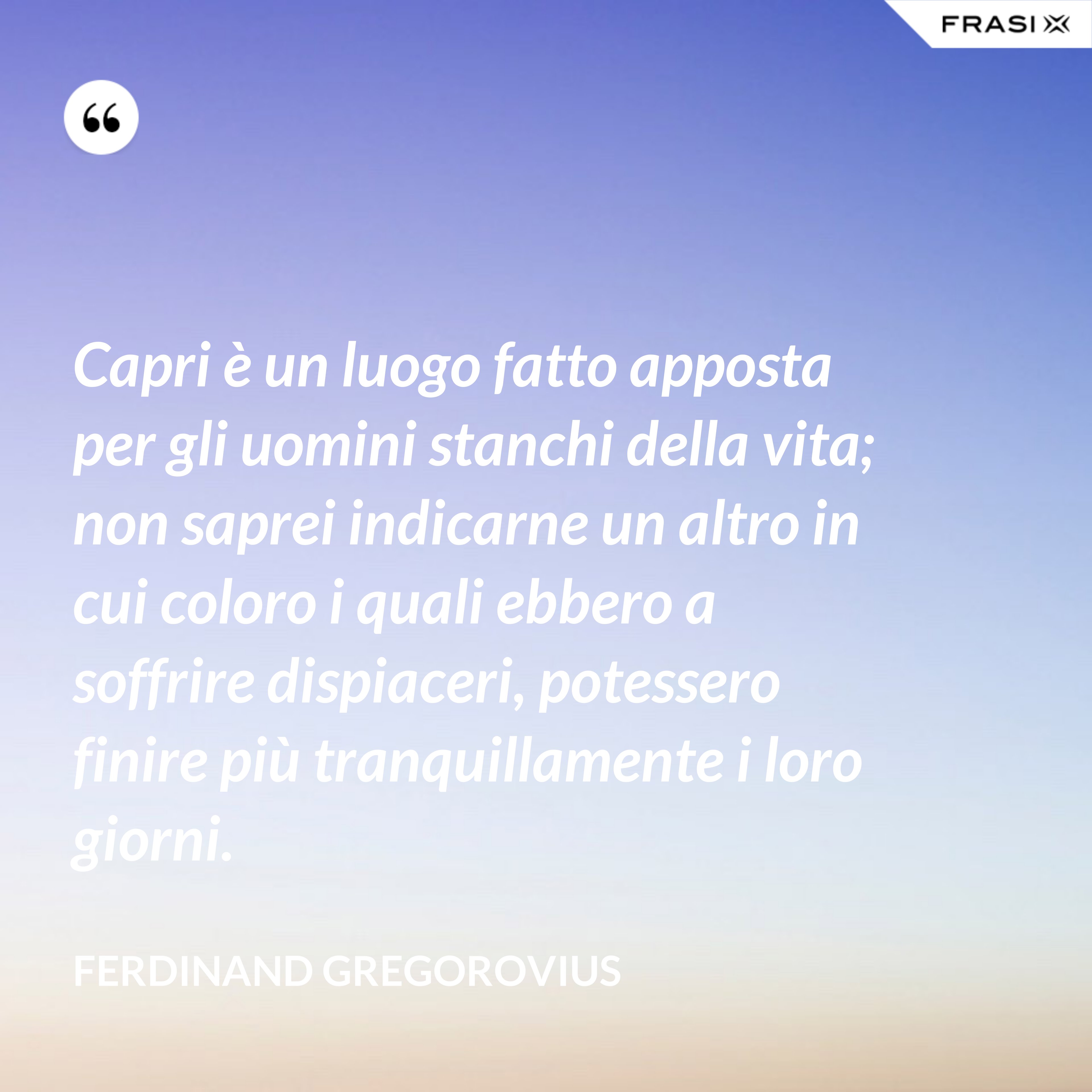 Capri è un luogo fatto apposta per gli uomini stanchi della vita; non saprei indicarne un altro in cui coloro i quali ebbero a soffrire dispiaceri, potessero finire più tranquillamente i loro giorni. - Ferdinand Gregorovius