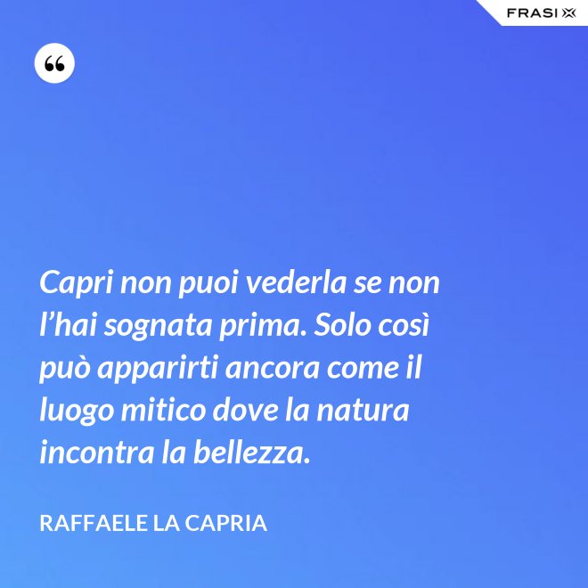 Capri non puoi vederla se non l’hai sognata prima. Solo così può apparirti ancora come il luogo mitico dove la natura incontra la bellezza. - Raffaele La Capria