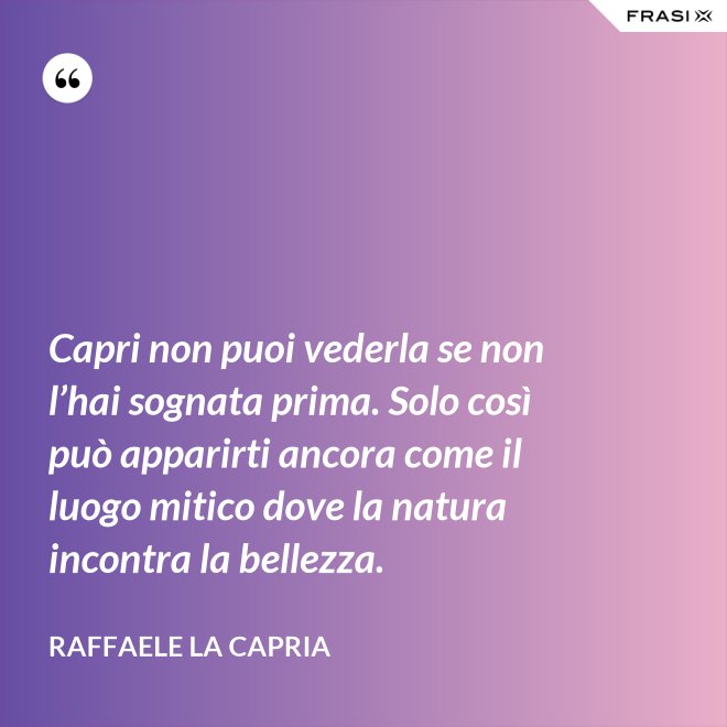 Capri non puoi vederla se non l’hai sognata prima. Solo così può apparirti ancora come il luogo mitico dove la natura incontra la bellezza. - Raffaele La Capria