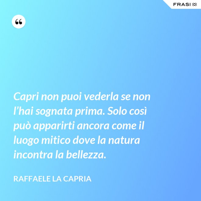 Capri non puoi vederla se non l’hai sognata prima. Solo così può apparirti ancora come il luogo mitico dove la natura incontra la bellezza. - Raffaele La Capria