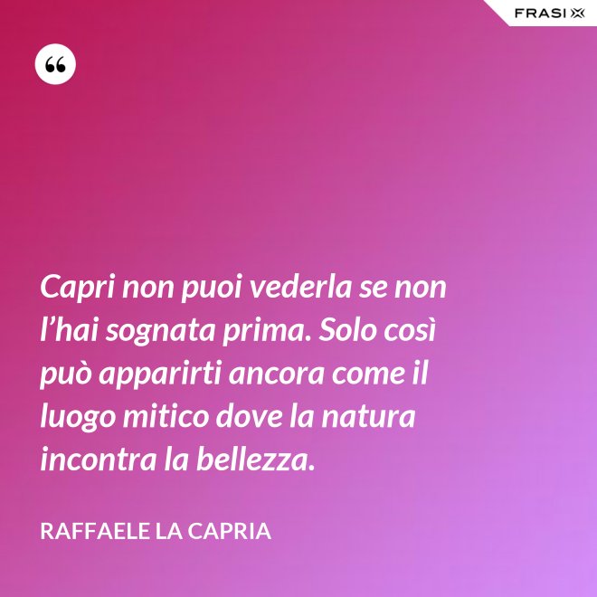 Capri non puoi vederla se non l’hai sognata prima. Solo così può apparirti ancora come il luogo mitico dove la natura incontra la bellezza. - Raffaele La Capria