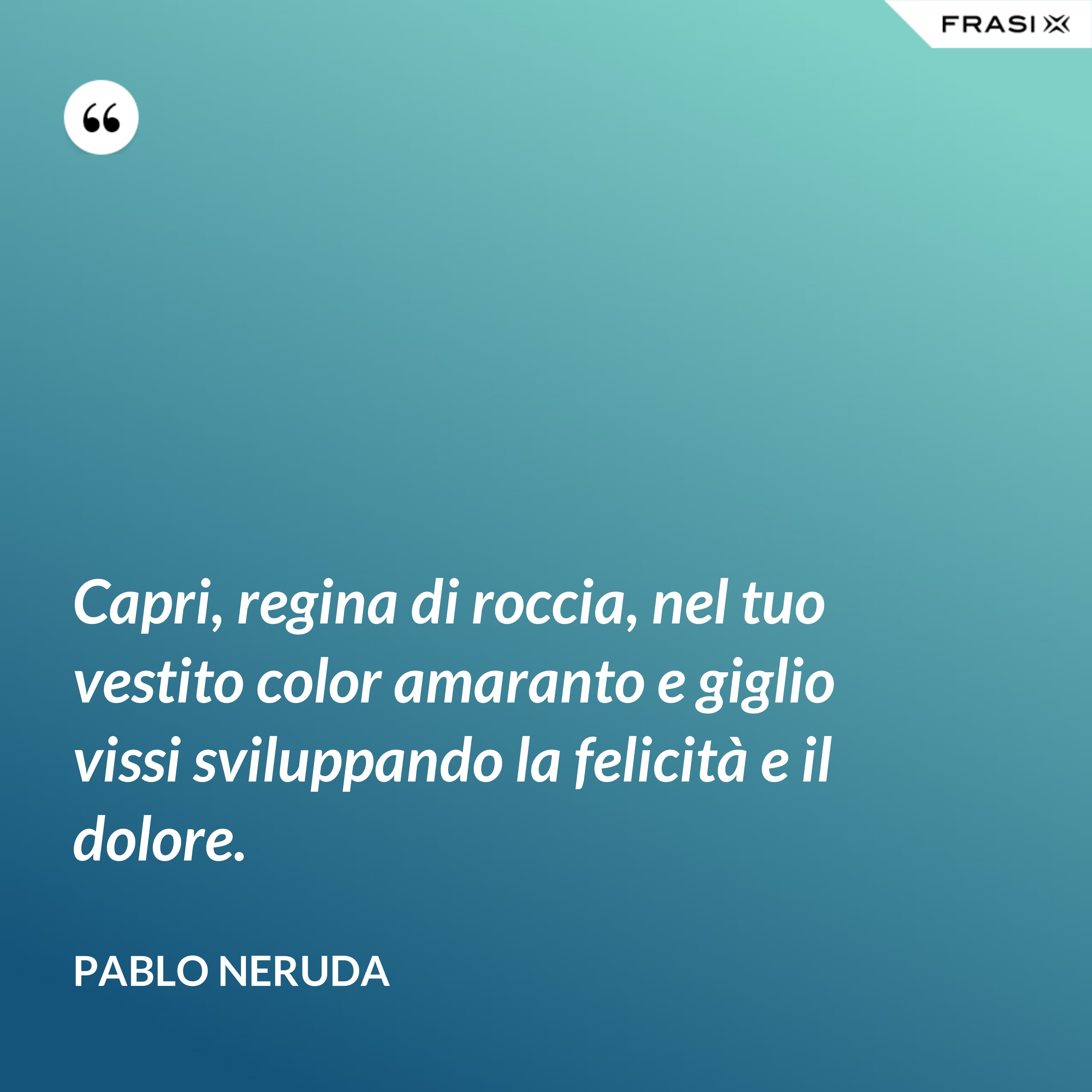 Capri, regina di roccia, nel tuo vestito color amaranto e giglio vissi sviluppando la felicità e il dolore. - Pablo Neruda