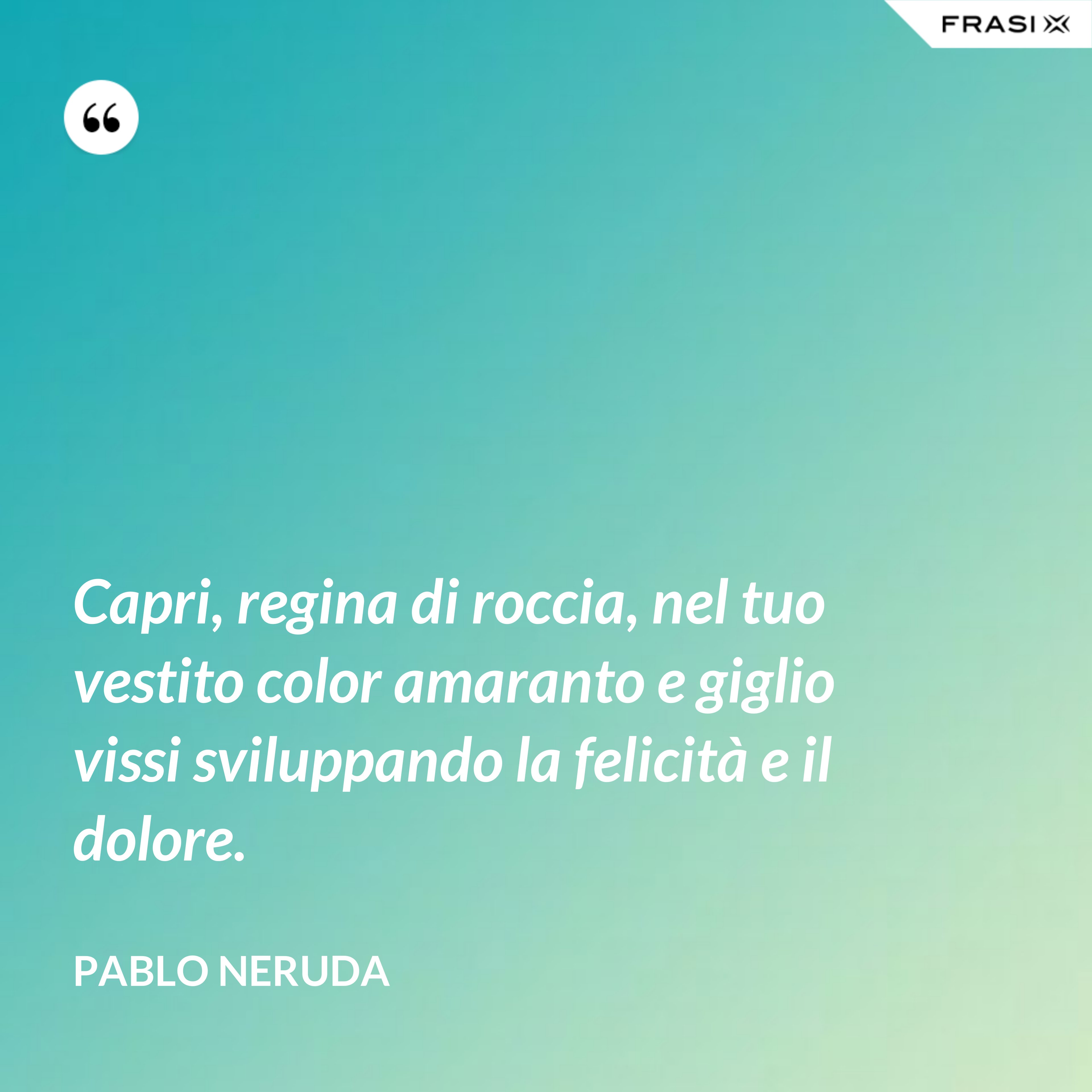 Capri, regina di roccia, nel tuo vestito color amaranto e giglio vissi sviluppando la felicità e il dolore. - Pablo Neruda
