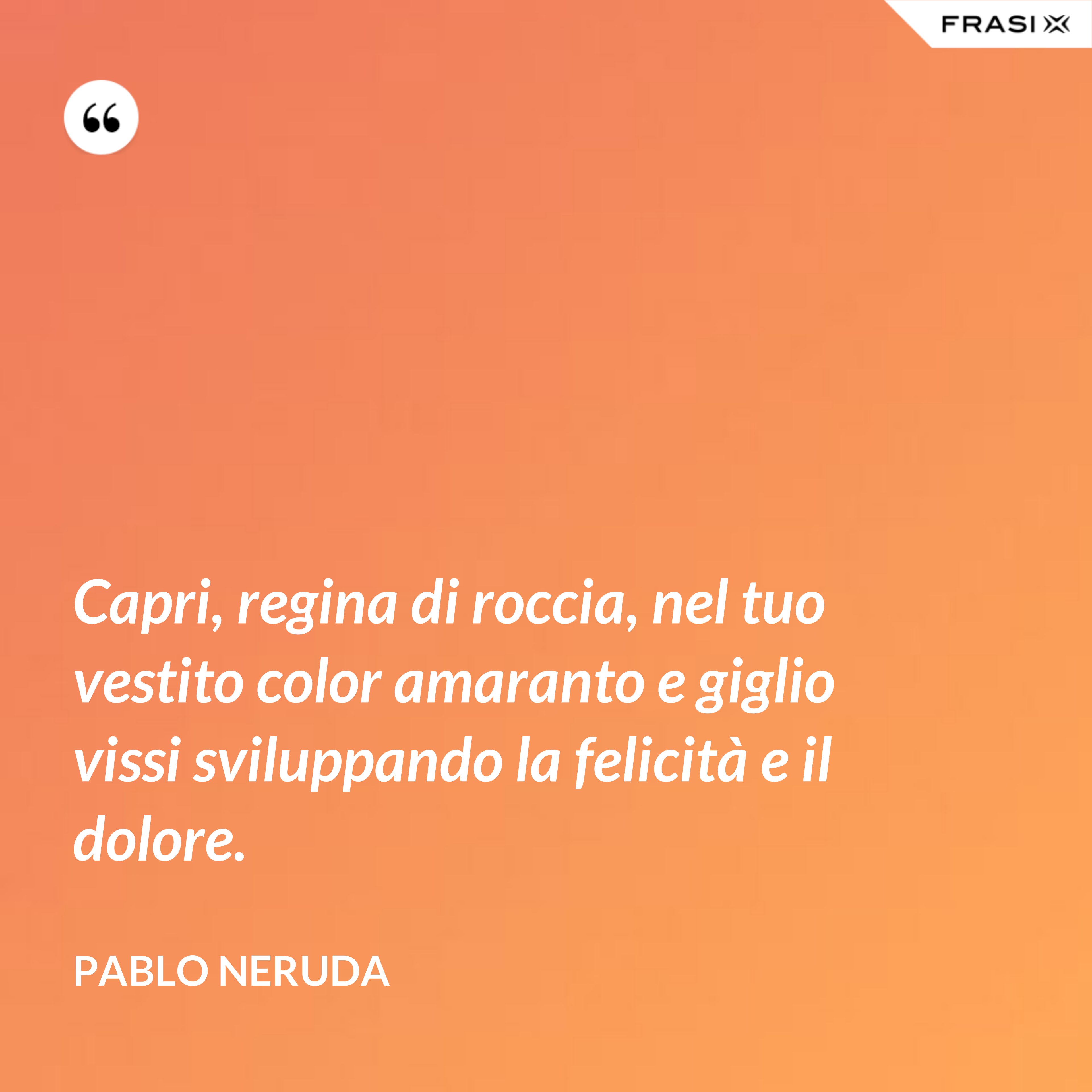 Capri, regina di roccia, nel tuo vestito color amaranto e giglio vissi sviluppando la felicità e il dolore. - Pablo Neruda
