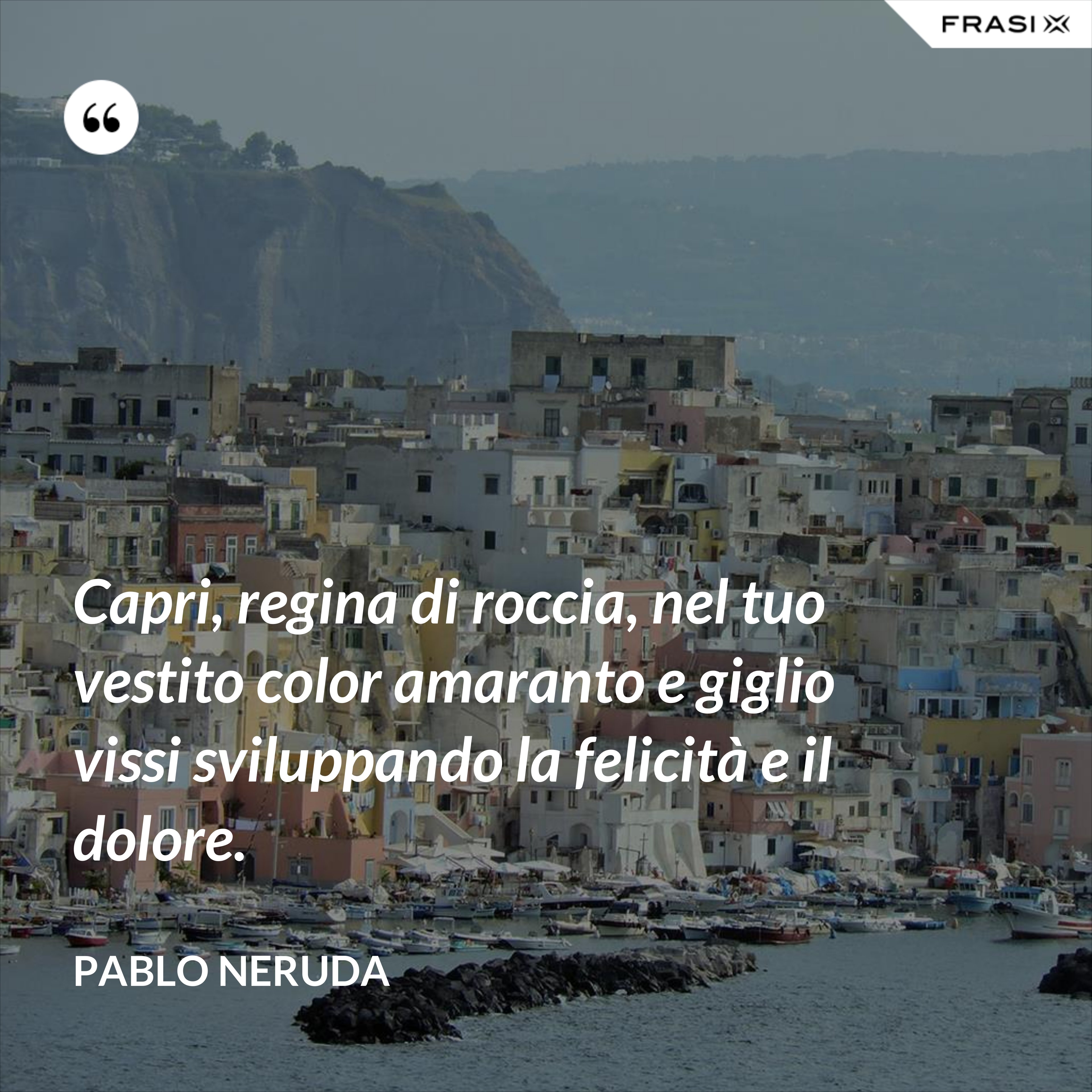 Capri, regina di roccia, nel tuo vestito color amaranto e giglio vissi sviluppando la felicità e il dolore. - Pablo Neruda