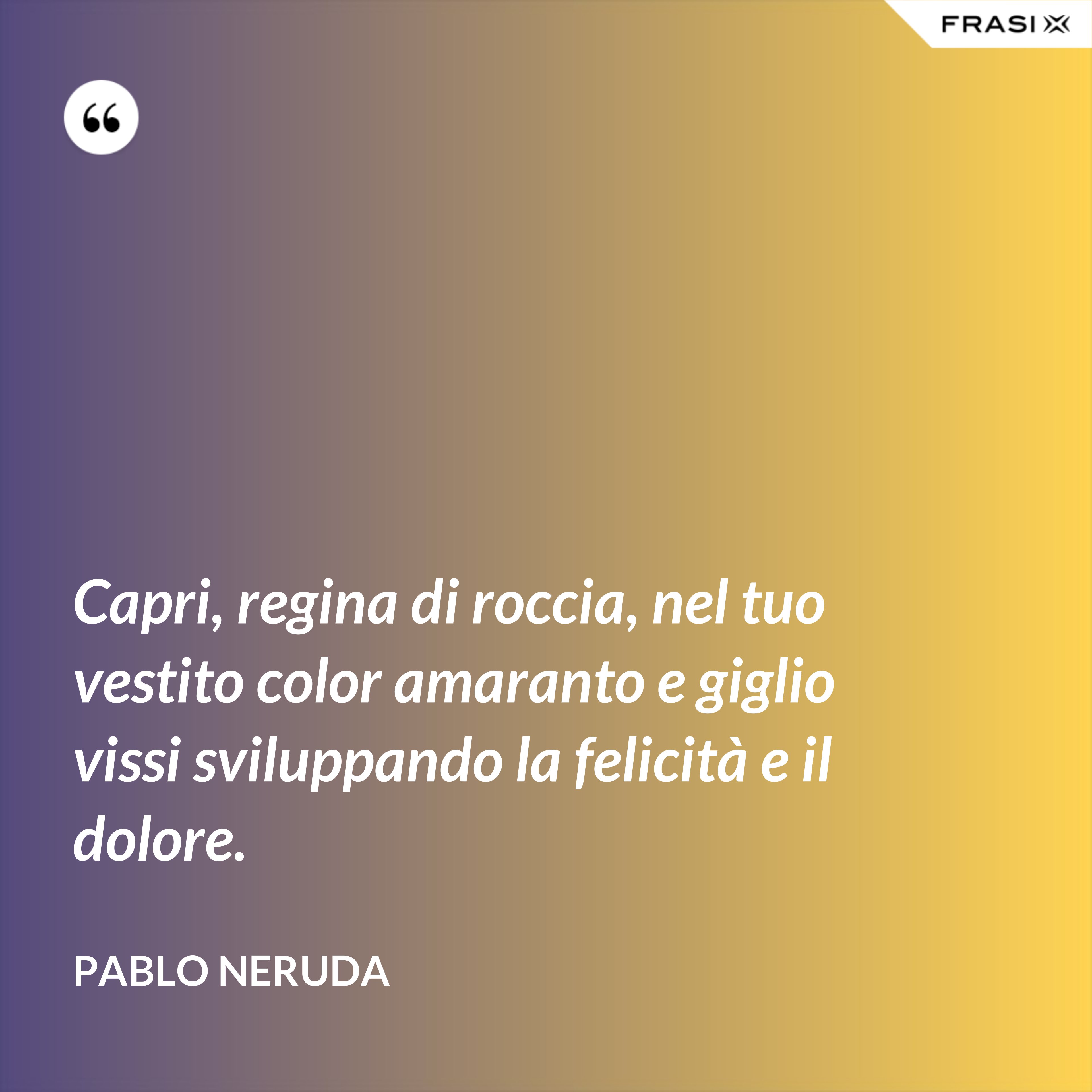 Capri, regina di roccia, nel tuo vestito color amaranto e giglio vissi sviluppando la felicità e il dolore. - Pablo Neruda