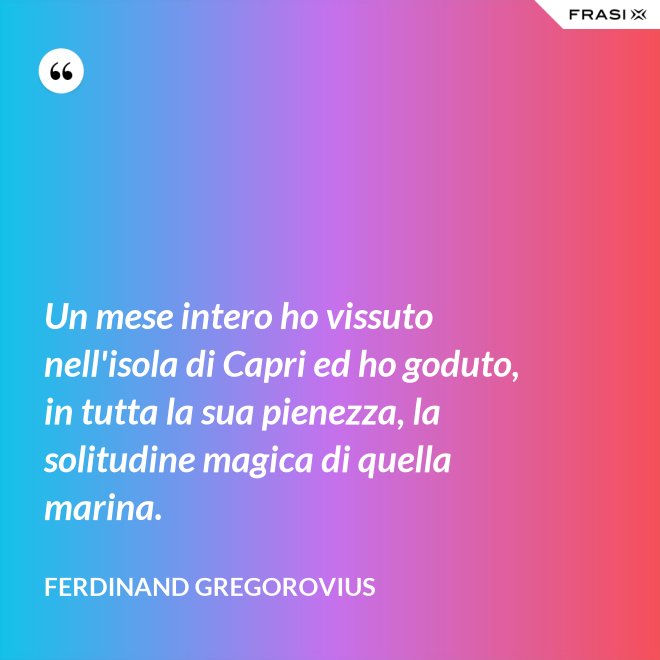 Un mese intero ho vissuto nell'isola di Capri ed ho goduto, in tutta la sua pienezza, la solitudine magica di quella marina. - Ferdinand Gregorovius
