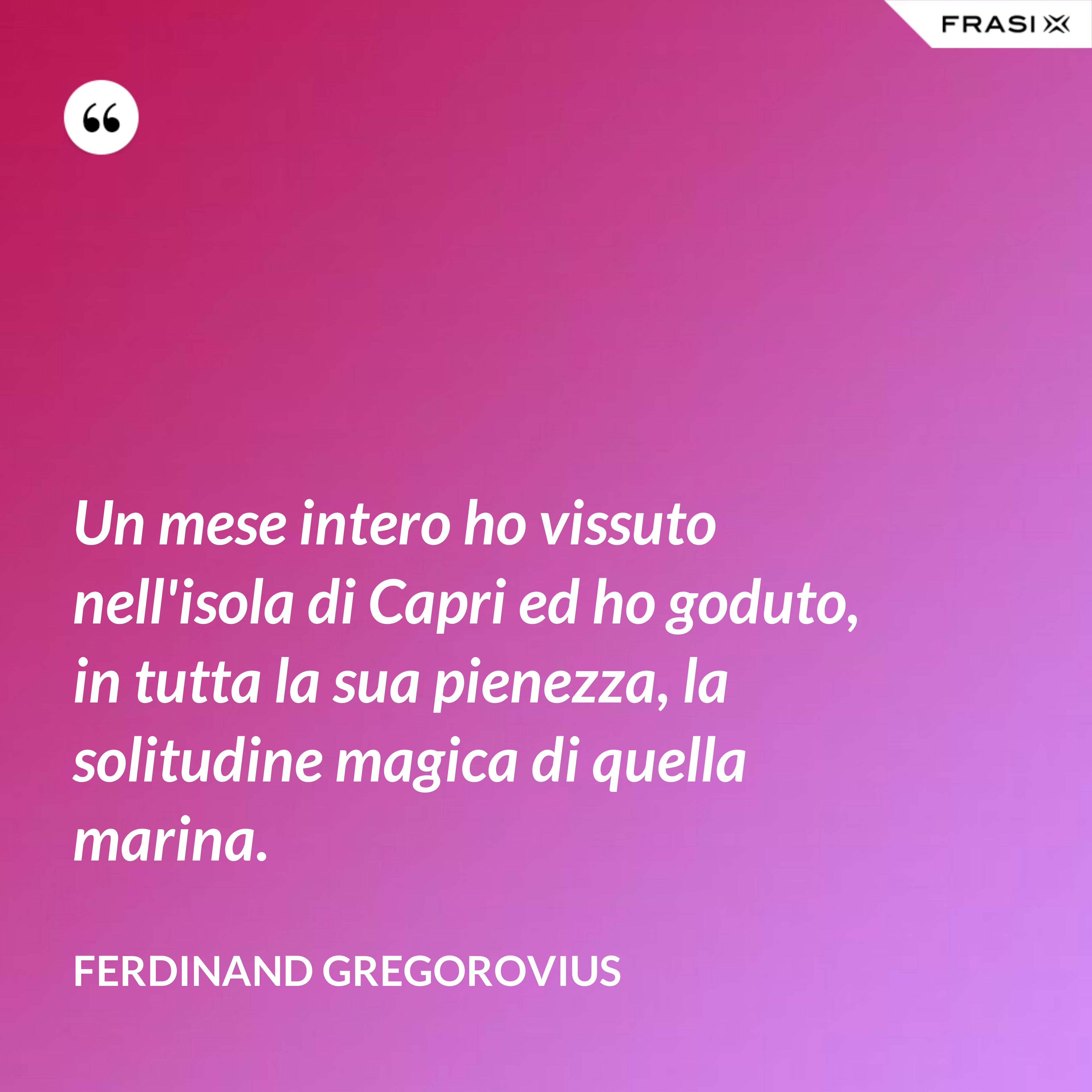 Un mese intero ho vissuto nell'isola di Capri ed ho goduto, in tutta la sua pienezza, la solitudine magica di quella marina. - Ferdinand Gregorovius