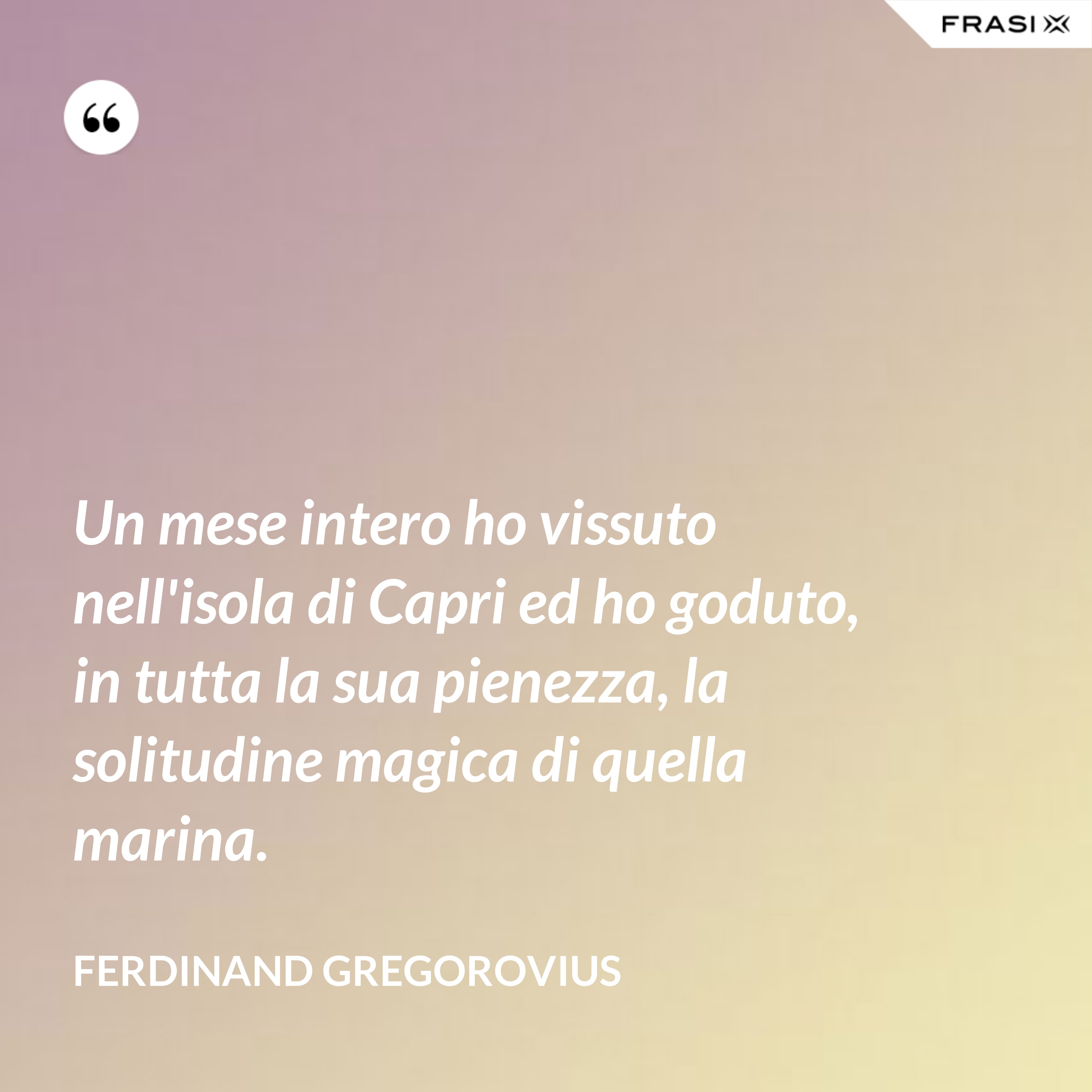 Un mese intero ho vissuto nell'isola di Capri ed ho goduto, in tutta la sua pienezza, la solitudine magica di quella marina. - Ferdinand Gregorovius