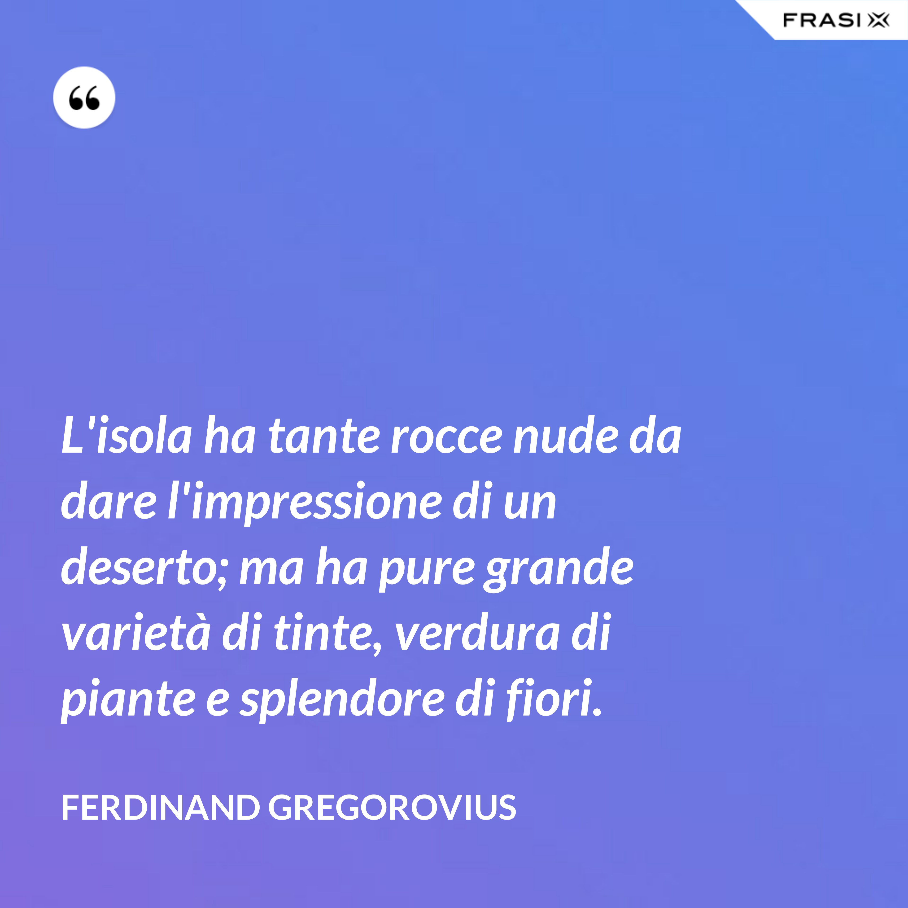 L'isola ha tante rocce nude da dare l'impressione di un deserto; ma ha pure grande varietà di tinte, verdura di piante e splendore di fiori. - Ferdinand Gregorovius