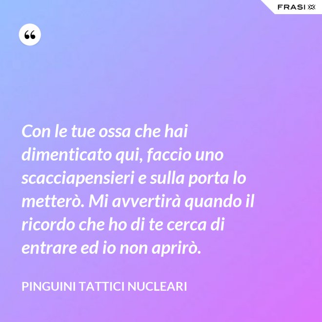 Con le tue ossa che hai dimenticato qui, faccio uno scacciapensieri e sulla porta lo metterò. Mi avvertirà quando il ricordo che ho di te cerca di entrare ed io non aprirò. - Pinguini Tattici Nucleari