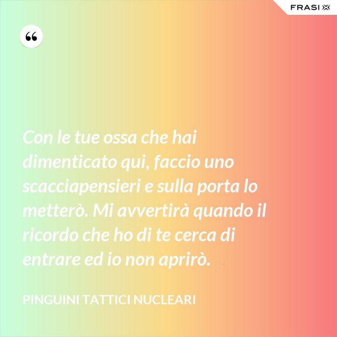 Con le tue ossa che hai dimenticato qui, faccio uno scacciapensieri e sulla porta lo metterò. Mi avvertirà quando il ricordo che ho di te cerca di entrare ed io non aprirò. - Pinguini Tattici Nucleari