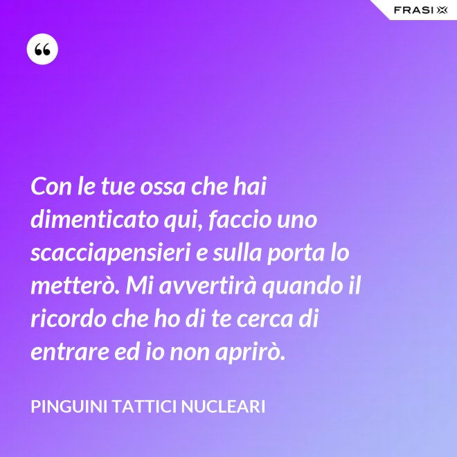 Con le tue ossa che hai dimenticato qui, faccio uno scacciapensieri e sulla porta lo metterò. Mi avvertirà quando il ricordo che ho di te cerca di entrare ed io non aprirò. - Pinguini Tattici Nucleari