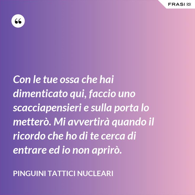 Con le tue ossa che hai dimenticato qui, faccio uno scacciapensieri e sulla porta lo metterò. Mi avvertirà quando il ricordo che ho di te cerca di entrare ed io non aprirò. - Pinguini Tattici Nucleari