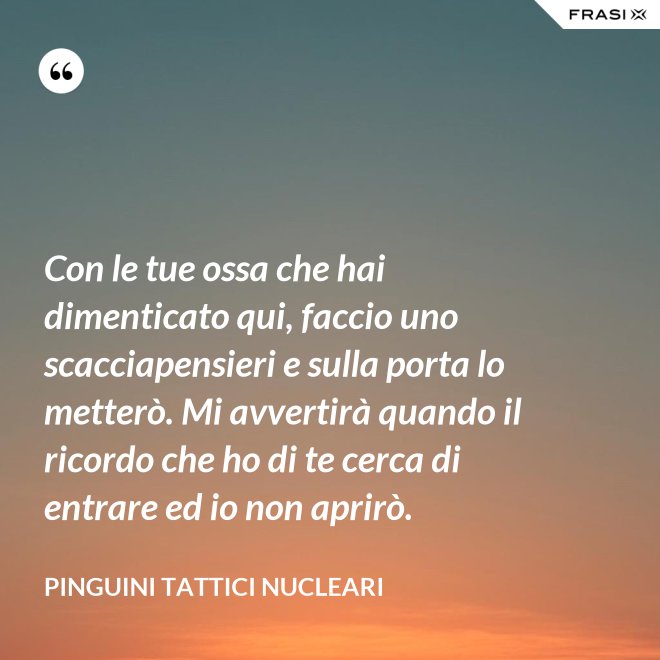 Con le tue ossa che hai dimenticato qui, faccio uno scacciapensieri e sulla porta lo metterò. Mi avvertirà quando il ricordo che ho di te cerca di entrare ed io non aprirò. - Pinguini Tattici Nucleari