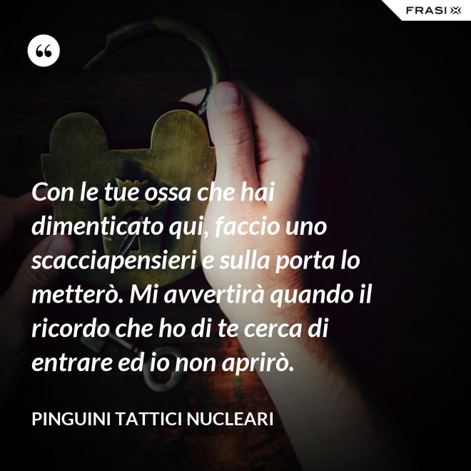 Con le tue ossa che hai dimenticato qui, faccio uno scacciapensieri e sulla porta lo metterò. Mi avvertirà quando il ricordo che ho di te cerca di entrare ed io non aprirò. - Pinguini Tattici Nucleari