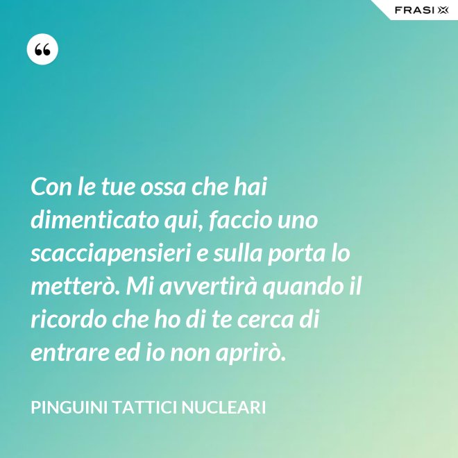 Con le tue ossa che hai dimenticato qui, faccio uno scacciapensieri e sulla porta lo metterò. Mi avvertirà quando il ricordo che ho di te cerca di entrare ed io non aprirò. - Pinguini Tattici Nucleari