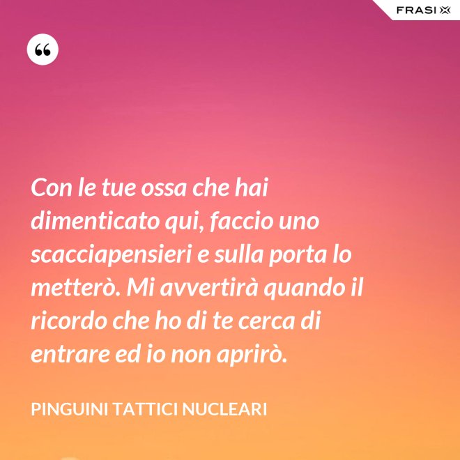 Con le tue ossa che hai dimenticato qui, faccio uno scacciapensieri e sulla porta lo metterò. Mi avvertirà quando il ricordo che ho di te cerca di entrare ed io non aprirò. - Pinguini Tattici Nucleari