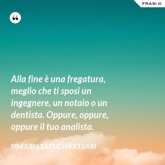 Alla fine è una fregatura, meglio che ti sposi un ingegnere, un notaio o un dentista. Oppure, oppure, oppure il tuo analista. - Pinguini Tattici Nucleari