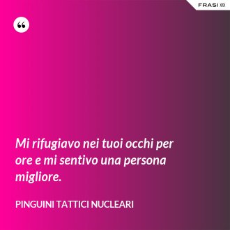 Mi rifugiavo nei tuoi occhi per ore e mi sentivo una persona migliore. - Pinguini Tattici Nucleari
