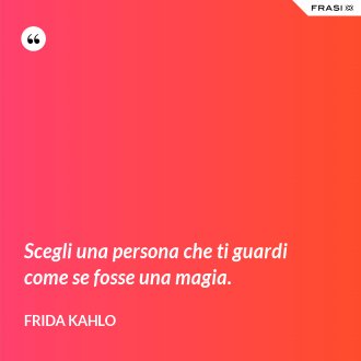 Scegli una persona che ti guardi come se fosse una magia. - Frida Kahlo