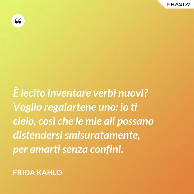 È lecito inventare verbi nuovi? Voglio regalartene uno: io ti cielo, così che le mie ali possano distendersi smisuratamente, per amarti senza confini. - Frida Kahlo